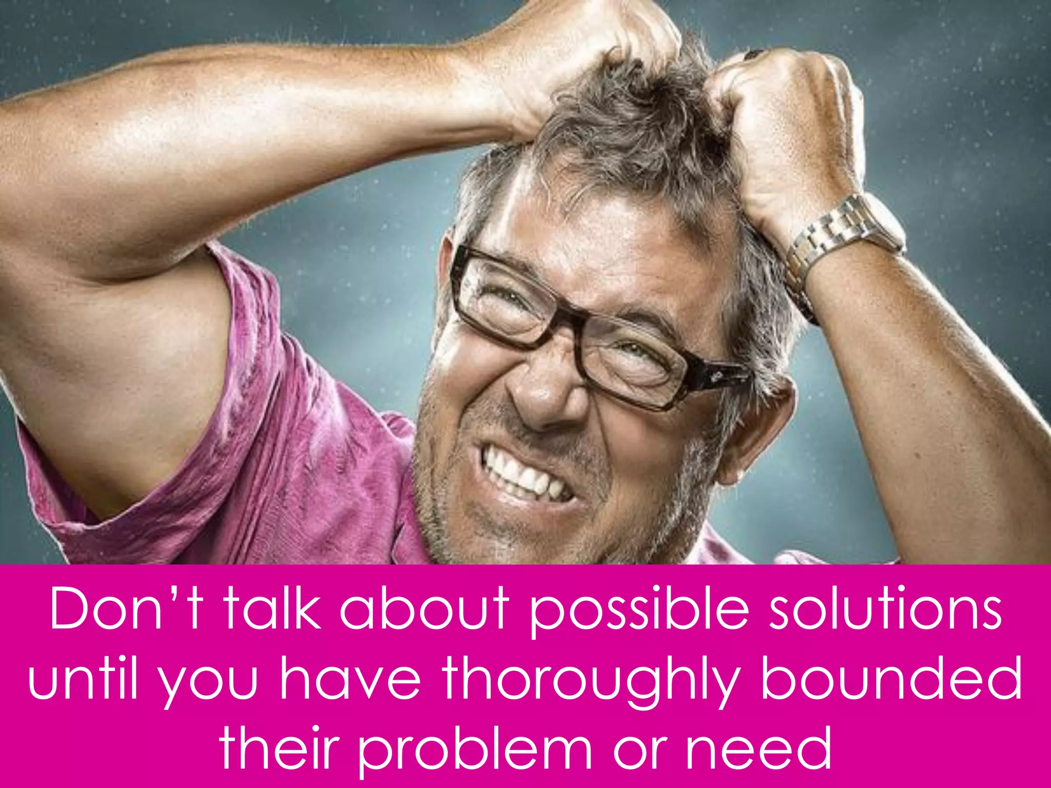 Don‟t talk about possible solutions
until you have thoroughly bounded
        their problem or need
 