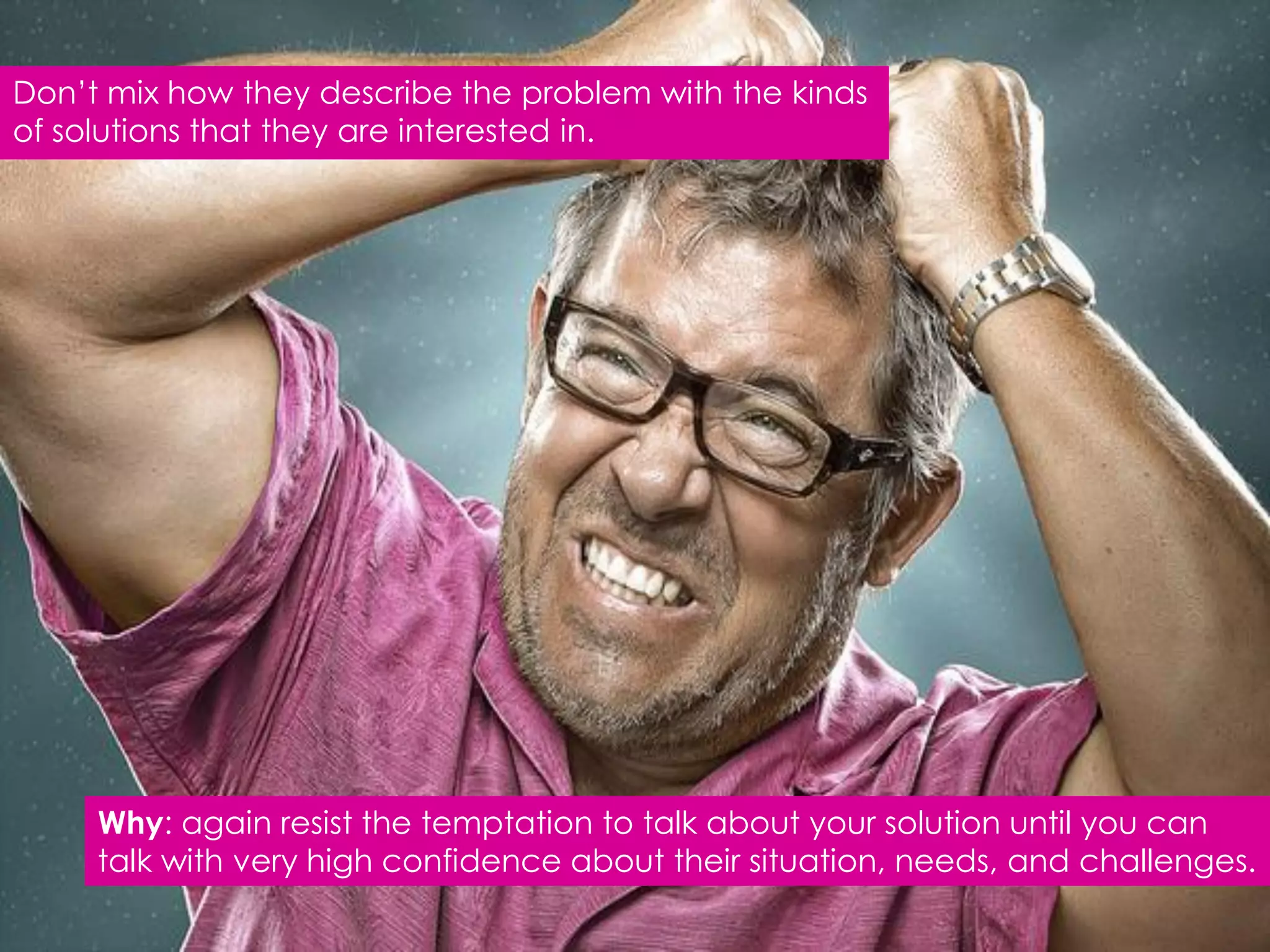 Don‟t mix how they describe the problem with the kinds
of solutions that they are interested in.




     Why: again resist the temptation to talk about your solution until you can
     talk with very high confidence about their situation, needs, and challenges.
 
