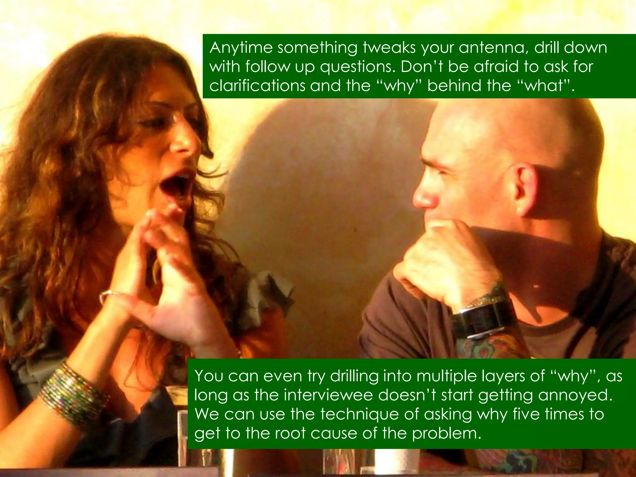 Anytime something tweaks your antenna, drill down
  with follow up questions. Don‟t be afraid to ask for
  clarifications and the “why” behind the “what”.




You can even try drilling into multiple layers of “why”, as
long as the interviewee doesn‟t start getting annoyed.
We can use the technique of asking why five times to
get to the root cause of the problem.
 