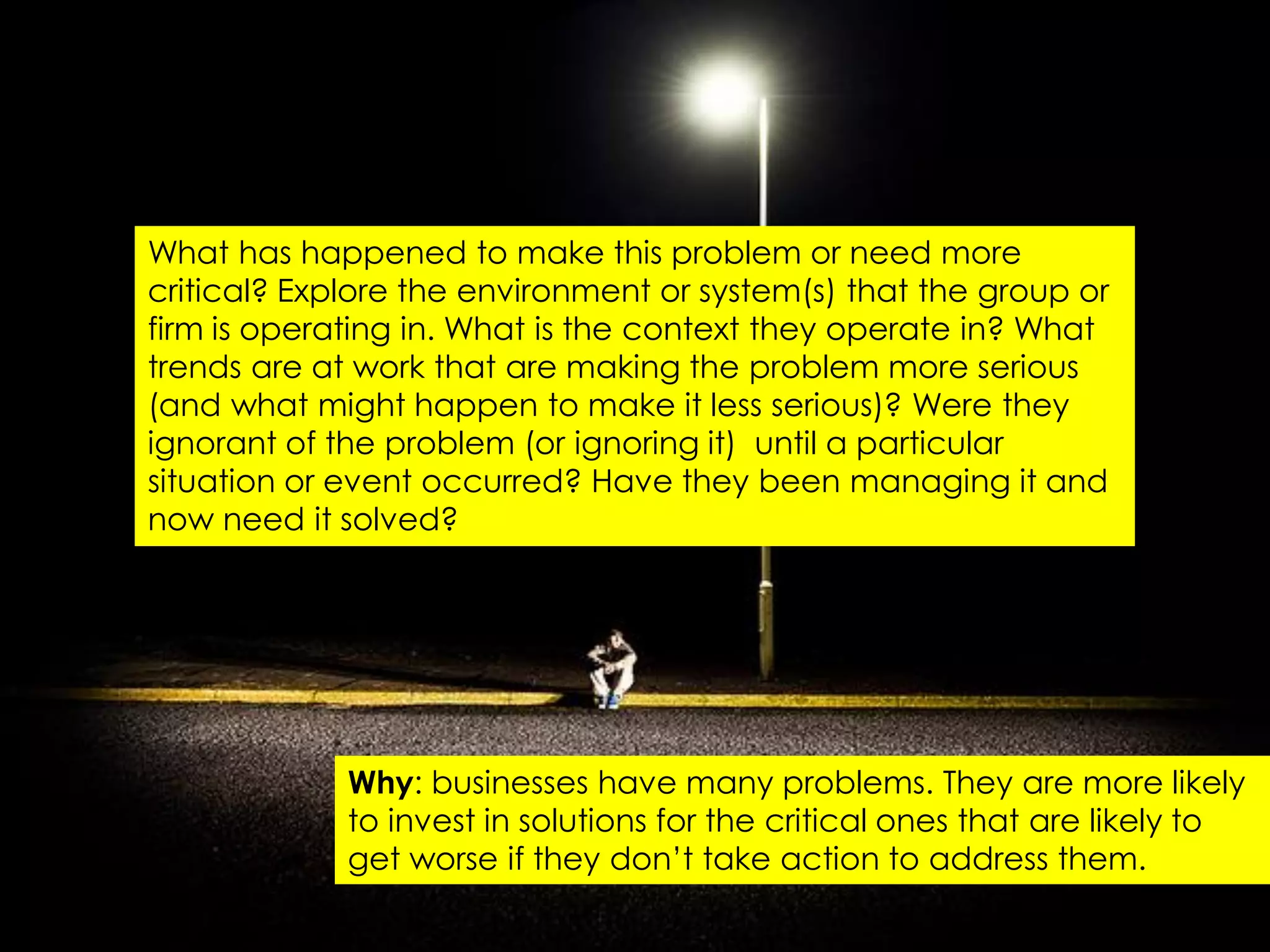 What has happened to make this problem or need more
critical? Explore the environment or system(s) that the group or
firm is operating in. What is the context they operate in? What
trends are at work that are making the problem more serious
(and what might happen to make it less serious)? Were they
ignorant of the problem (or ignoring it) until a particular
situation or event occurred? Have they been managing it and
now need it solved?




             Why: businesses have many problems. They are more likely
             to invest in solutions for the critical ones that are likely to
             get worse if they don‟t take action to address them.
 