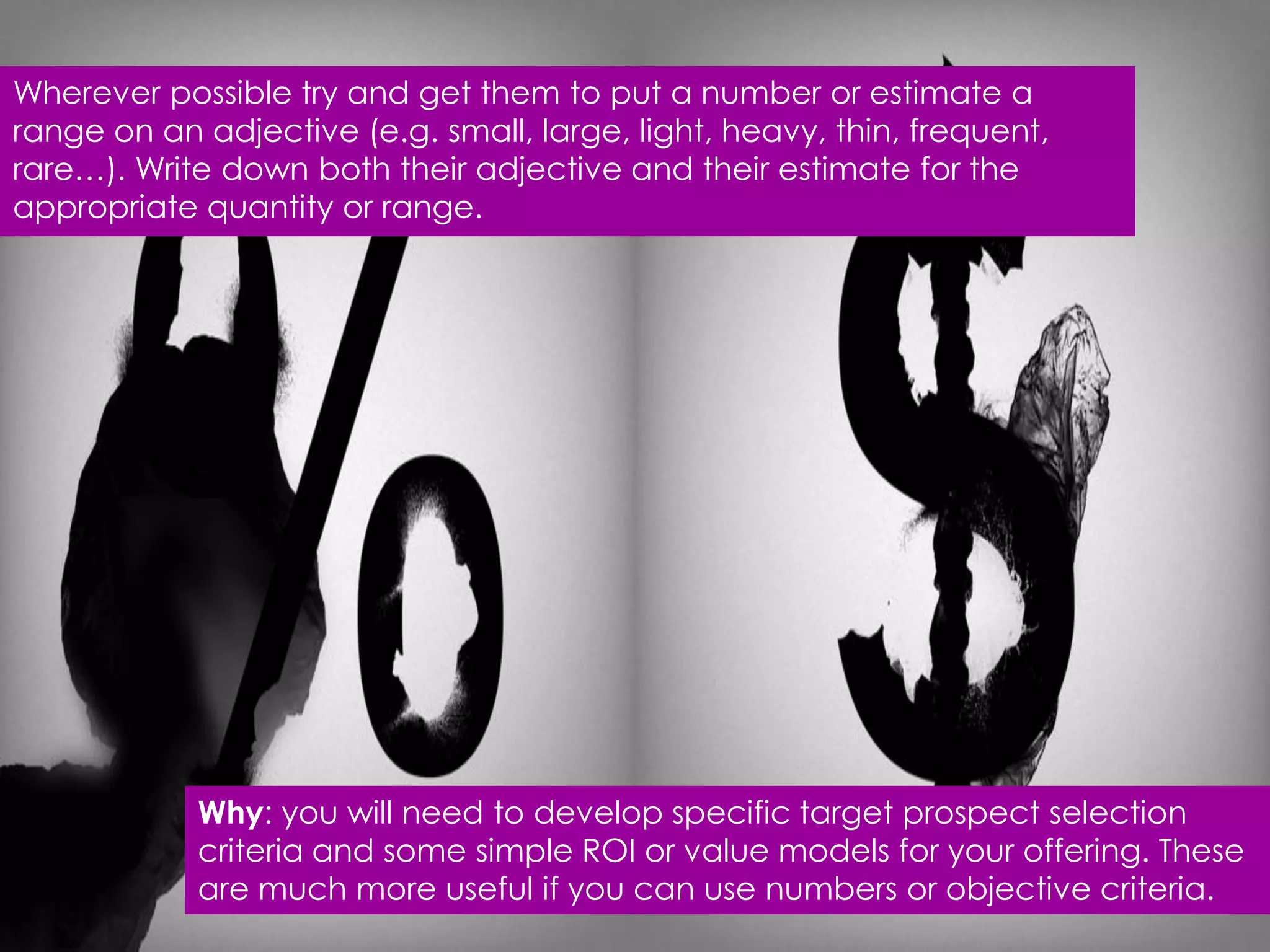 Wherever possible try and get them to put a number or estimate a
range on an adjective (e.g. small, large, light, heavy, thin, frequent,
rare…). Write down both their adjective and their estimate for the
appropriate quantity or range.




            Why: you will need to develop specific target prospect selection
            criteria and some simple ROI or value models for your offering. These
            are much more useful if you can use numbers or objective criteria.
 
