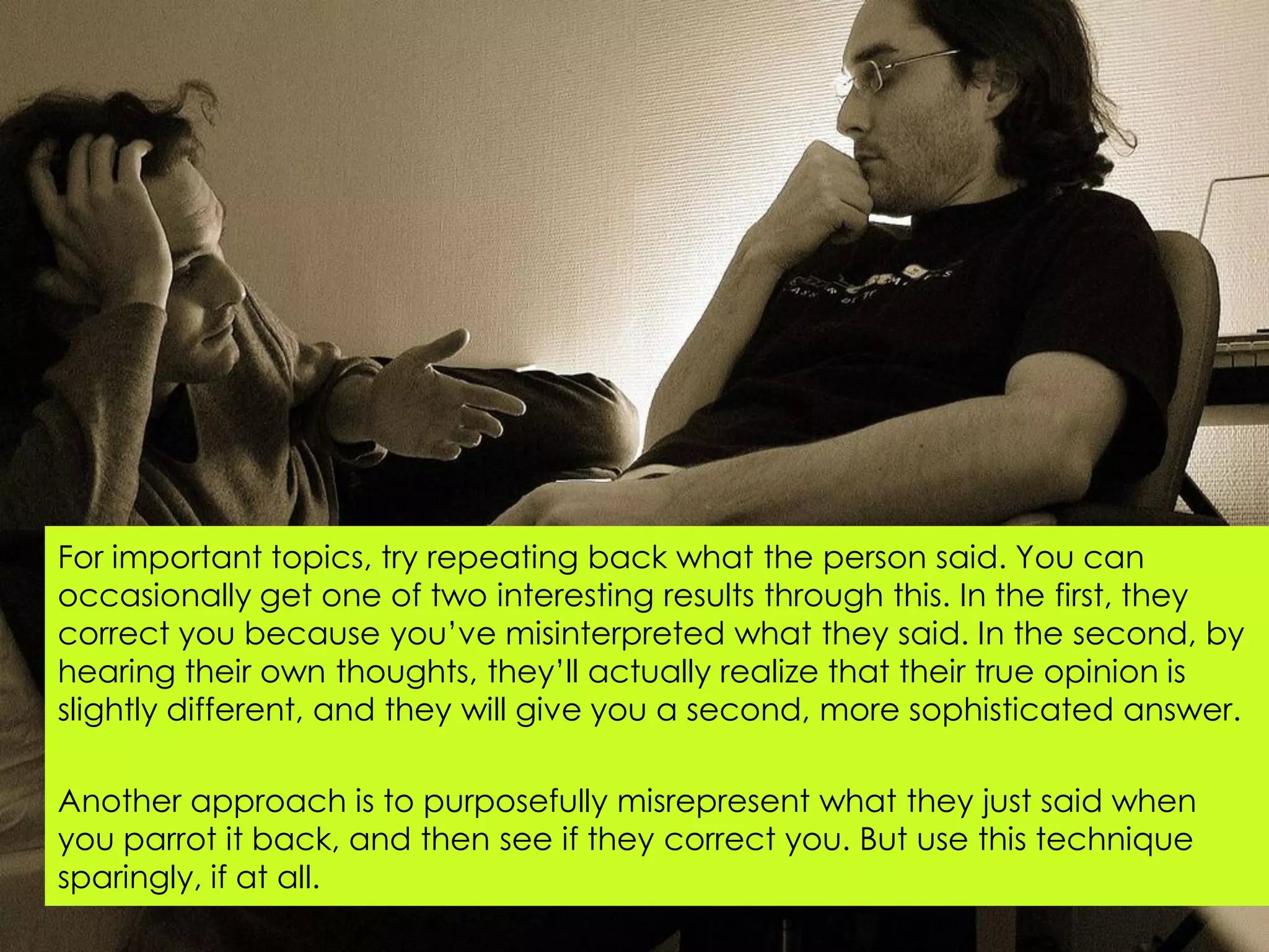 For important topics, try repeating back what the person said. You can
occasionally get one of two interesting results through this. In the first, they
correct you because you‟ve misinterpreted what they said. In the second, by
hearing their own thoughts, they‟ll actually realize that their true opinion is
slightly different, and they will give you a second, more sophisticated answer.

Another approach is to purposefully misrepresent what they just said when
you parrot it back, and then see if they correct you. But use this technique
sparingly, if at all.
 