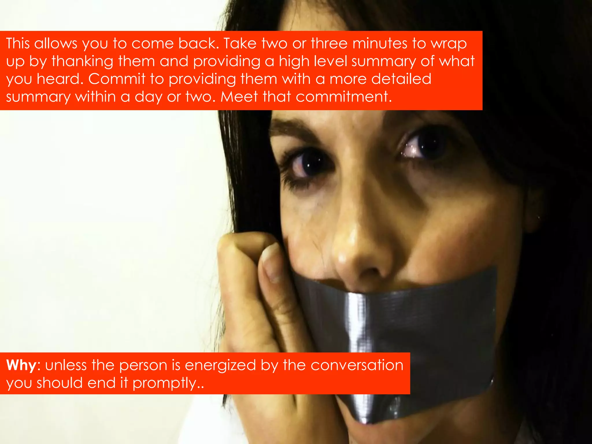 This allows you to come back. Take two or three minutes to wrap
up by thanking them and providing a high level summary of what
you heard. Commit to providing them with a more detailed
summary within a day or two. Meet that commitment.




Why: unless the person is energized by the conversation
you should end it promptly..
 