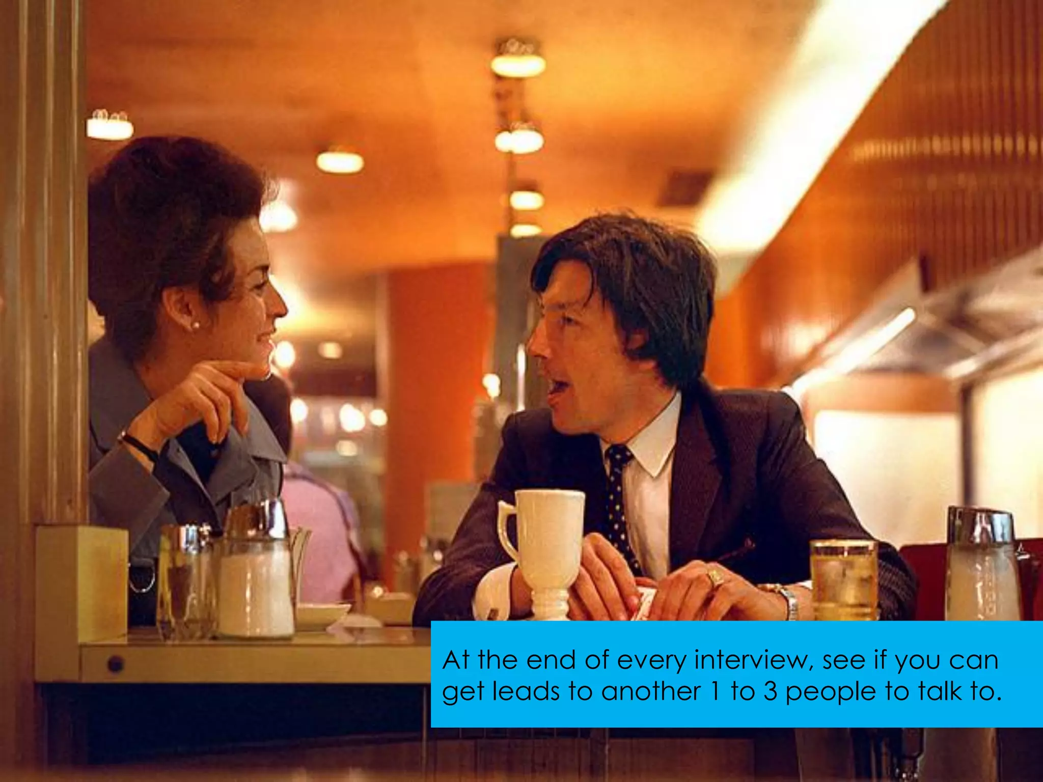 At the end of every interview, see if you can
get leads to another 1 to 3 people to talk to.
 