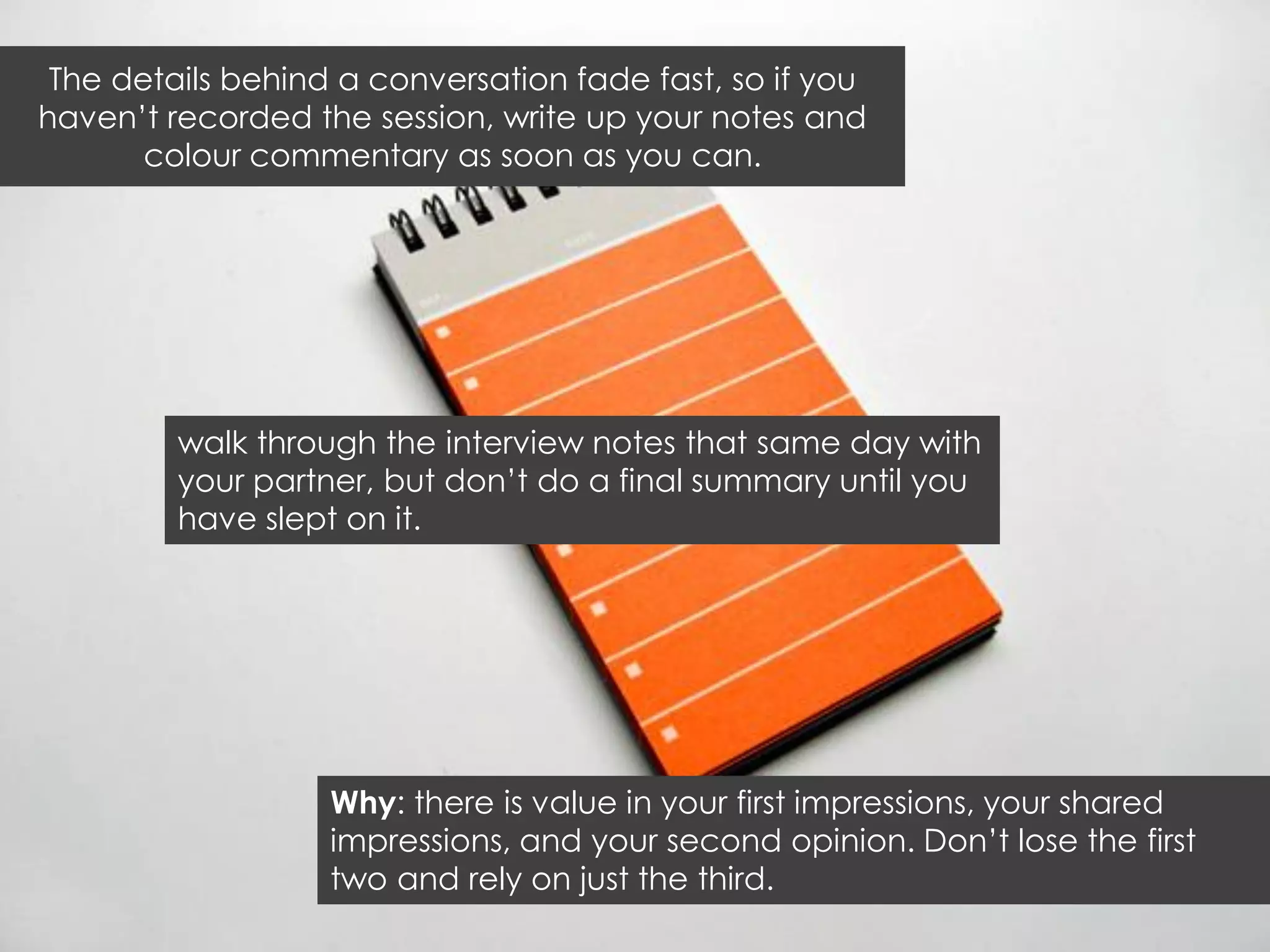 The details behind a conversation fade fast, so if you
haven‟t recorded the session, write up your notes and
       colour commentary as soon as you can.




         walk through the interview notes that same day with
         your partner, but don‟t do a final summary until you
         have slept on it.




                   Why: there is value in your first impressions, your shared
                   impressions, and your second opinion. Don‟t lose the first
                   two and rely on just the third.
 
