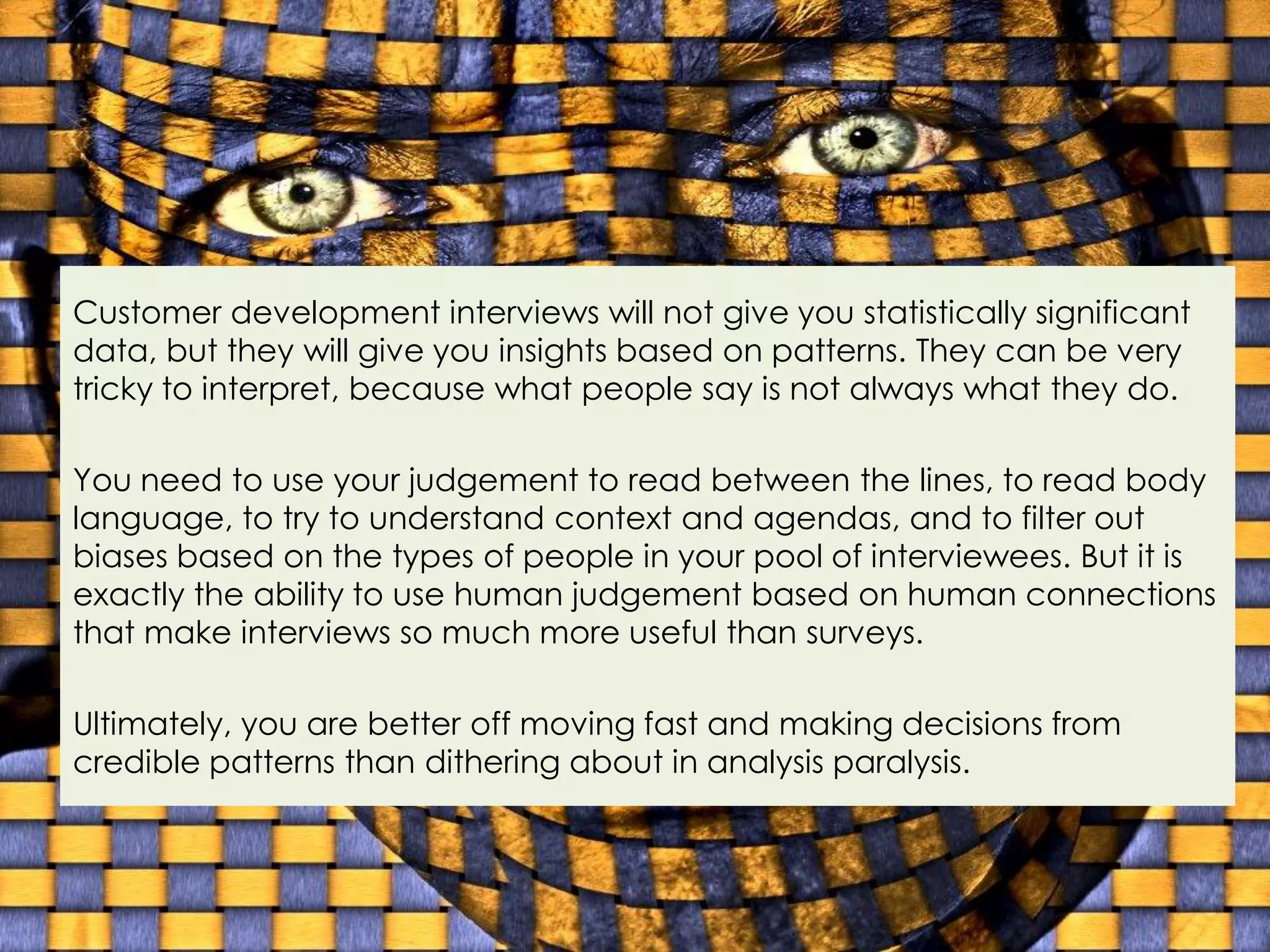 Customer development interviews will not give you statistically significant
data, but they will give you insights based on patterns. They can be very
tricky to interpret, because what people say is not always what they do.

You need to use your judgement to read between the lines, to read body
language, to try to understand context and agendas, and to filter out
biases based on the types of people in your pool of interviewees. But it is
exactly the ability to use human judgement based on human connections
that make interviews so much more useful than surveys.

Ultimately, you are better off moving fast and making decisions from
credible patterns than dithering about in analysis paralysis.
 