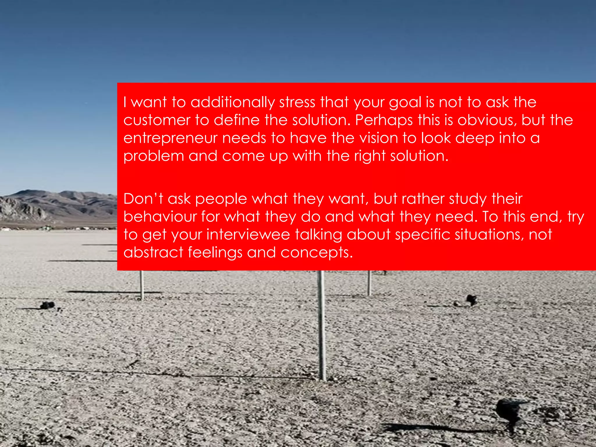 I want to additionally stress that your goal is not to ask the
customer to define the solution. Perhaps this is obvious, but the
entrepreneur needs to have the vision to look deep into a
problem and come up with the right solution.

Don‟t ask people what they want, but rather study their
behaviour for what they do and what they need. To this end, try
to get your interviewee talking about specific situations, not
abstract feelings and concepts.
 