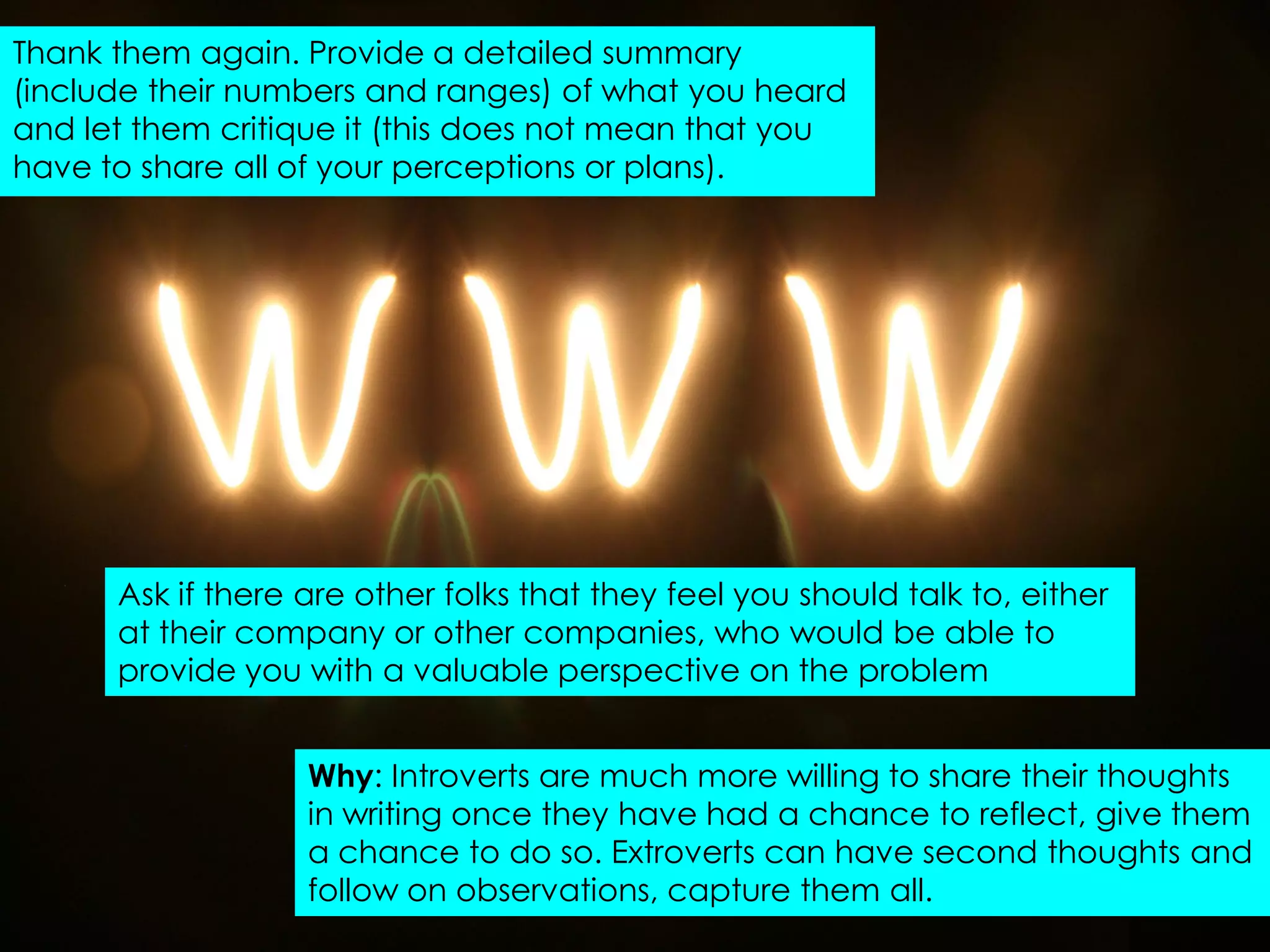 Thank them again. Provide a detailed summary
(include their numbers and ranges) of what you heard
and let them critique it (this does not mean that you
have to share all of your perceptions or plans).




      Ask if there are other folks that they feel you should talk to, either
      at their company or other companies, who would be able to
      provide you with a valuable perspective on the problem


                   Why: Introverts are much more willing to share their thoughts
                   in writing once they have had a chance to reflect, give them
                   a chance to do so. Extroverts can have second thoughts and
                   follow on observations, capture them all.
 
