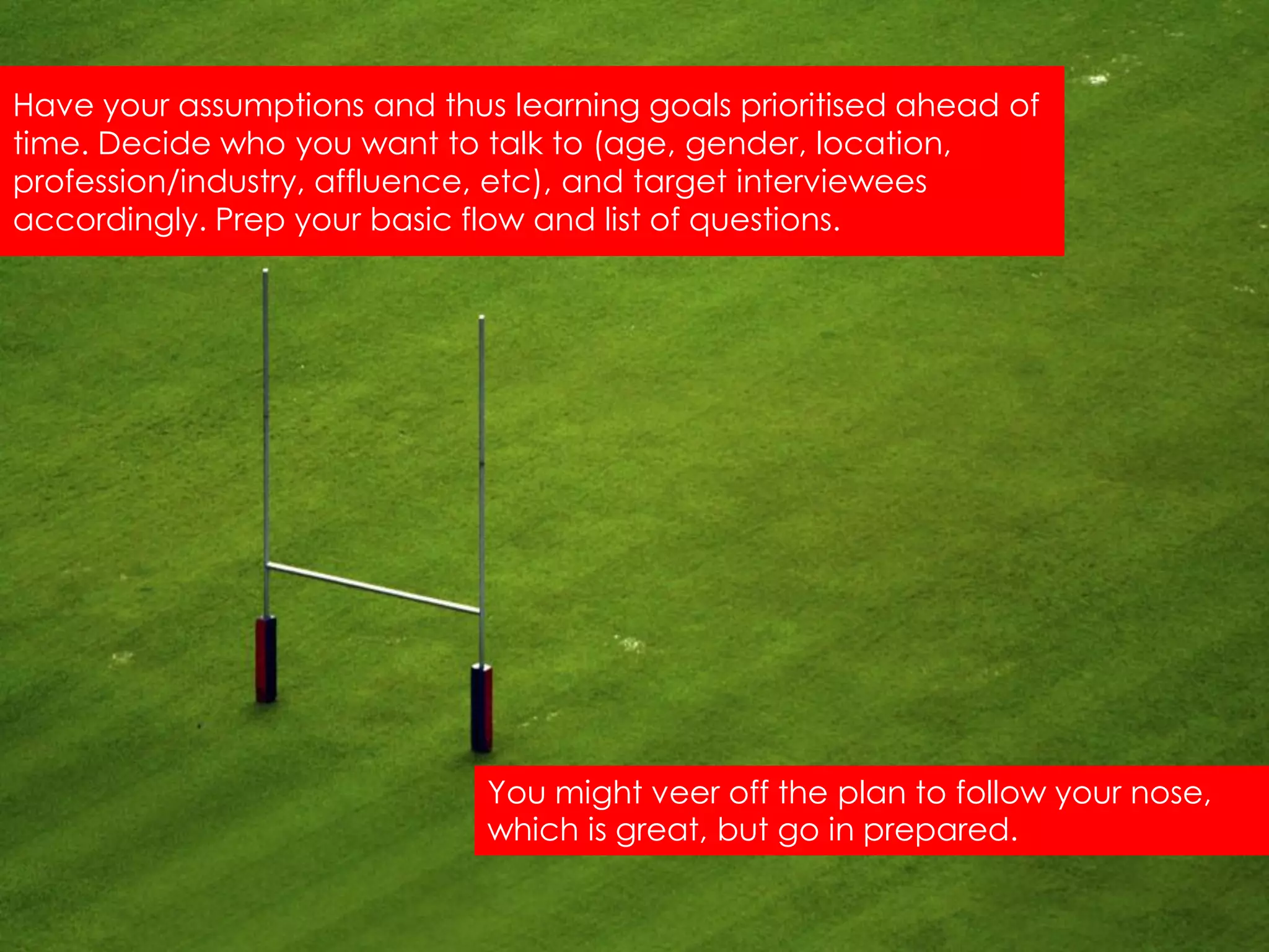 Have your assumptions and thus learning goals prioritised ahead of
time. Decide who you want to talk to (age, gender, location,
profession/industry, affluence, etc), and target interviewees
accordingly. Prep your basic flow and list of questions.




                              You might veer off the plan to follow your nose,
                              which is great, but go in prepared.
 