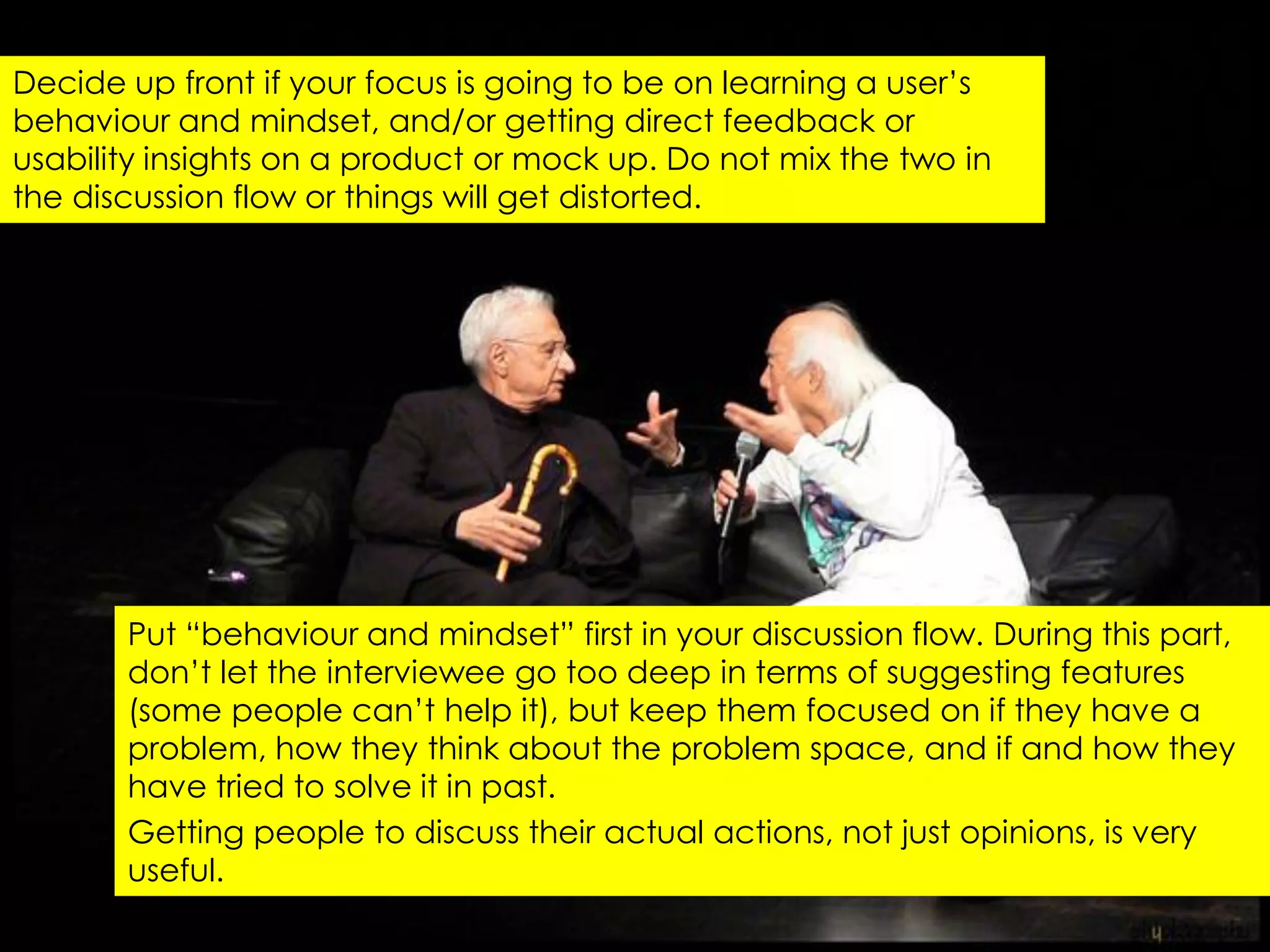 Decide up front if your focus is going to be on learning a user‟s
behaviour and mindset, and/or getting direct feedback or
usability insights on a product or mock up. Do not mix the two in
the discussion flow or things will get distorted.




       Put “behaviour and mindset” first in your discussion flow. During this part,
       don‟t let the interviewee go too deep in terms of suggesting features
       (some people can‟t help it), but keep them focused on if they have a
       problem, how they think about the problem space, and if and how they
       have tried to solve it in past.
       Getting people to discuss their actual actions, not just opinions, is very
       useful.
 