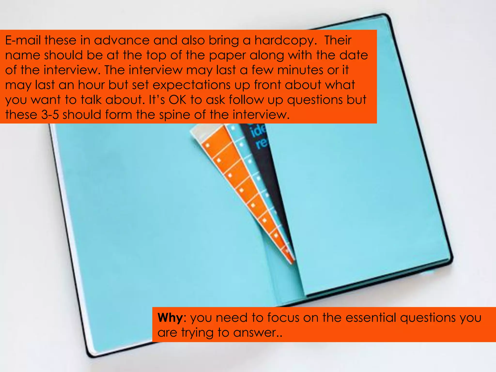 E-mail these in advance and also bring a hardcopy. Their
name should be at the top of the paper along with the date
of the interview. The interview may last a few minutes or it
may last an hour but set expectations up front about what
you want to talk about. It‟s OK to ask follow up questions but
these 3-5 should form the spine of the interview.




                         Why: you need to focus on the essential questions you
                         are trying to answer..
 