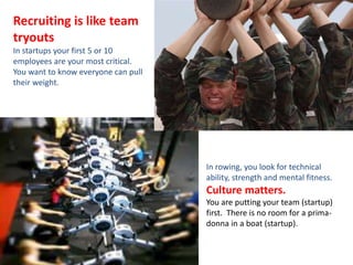 Recruiting is like team 
tryouts 
In startups your first 5 or 10 
employees are your most critical. 
You want to know everyone can pull 
their weight. 
In rowing, you look for technical 
ability, strength and mental fitness. 
Culture matters. 
You are putting your team (startup) 
first. There is no room for a prima-donna 
in a boat (startup). 
 