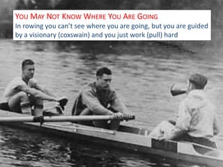 YOU MAY NOT KNOWWHERE YOU ARE GOING 
In rowing you can’t see where you are going, but you are guided 
by a visionary (coxswain) and you just work (pull) hard 
 