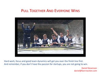PULL TOGETHER AND EVERYONE WINS 
Hard work, focus and good team dynamics will get you over the finish line first. 
And remember, if you don’t have the passion for startups, you are not going to win. 
Daniel Stevenson 
daniel@fast-traction.com 
