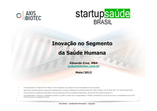 Inovação no Segmento
                                                         da Saúde Humana
                                                                        Eduardo Cruz, MBA
                                                                       ec@axisbiotec.com.br

                                                                                   Maio/2012




•   This presentation of AXIS BIOTEC Platform (The Companies) was prepared by the shareholders of the companies.
•   Information provided shall be considered confidential and it must be understood that SOME SCIENTIFIC AND CLINICAL DATA HAVE NOT YET BEEN PUBLISHED.
•   This document is confidential, elaborated for the exclusive use of The Companies shareholders, who are the only ones to dispose of it.
•   No representation, warranty or undertaking, express or implied, is made and no responsibility or liability is accepted by it as to the accuracy or completeness at any time
    of this document or supplement hereto.



                                                          Axis Biotec - Confidential Information - Copyright
 