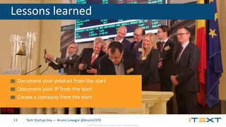 © 2015, iText Group NV, iText Software Corp., iText Software BVBA
Tech Startup Day — Bruno Lowagie @bruno197013
Lessons learned
Document your product from the start
Document your IP from the start
Create a company from the start
 
