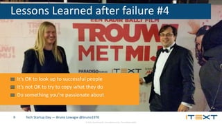 © 2015, iText Group NV, iText Software Corp., iText Software BVBA
Tech Startup Day — Bruno Lowagie @bruno19709
Lessons Learned after failure #4
It’s OK to look up to successful people
It’s not OK to try to copy what they do
Do something you’re passionate about
 