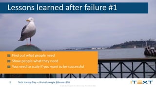 © 2015, iText Group NV, iText Software Corp., iText Software BVBA
Tech Startup Day — Bruno Lowagie @bruno19703
Lessons learned after failure #1
Find out what people need
Show people what they need
You need to scale if you want to be successful
 