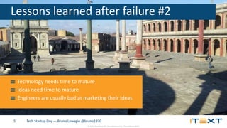 © 2015, iText Group NV, iText Software Corp., iText Software BVBA
Tech Startup Day — Bruno Lowagie @bruno19705
Lessons learned after failure #2
Technology needs time to mature
Ideas need time to mature
Engineers are usually bad at marketing their ideas
 