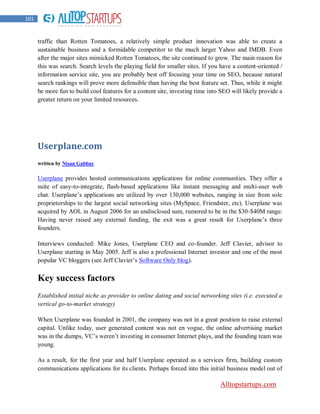 101


      traffic than Rotten Tomatoes, a relatively simple product innovation was able to create a
      sustainable business and a formidable competitor to the much larger Yahoo and IMDB. Even
      after the major sites mimicked Rotten Tomatoes, the site continued to grow. The main reason for
      this was search. Search levels the playing field for smaller sites. If you have a content-oriented /
      information service site, you are probably best off focusing your time on SEO, because natural
      search rankings will prove more defensible than having the best feature set. Thus, while it might
      be more fun to build cool features for a content site, investing time into SEO will likely provide a
      greater return on your limited resources.




      Userplane.com
      written by Nisan Gabbay

      Userplane provides hosted communications applications for online communities. They offer a
      suite of easy-to-integrate, flash-based applications like instant messaging and multi-user web
      chat. Userplane‟s applications are utilized by over 130,000 websites, ranging in size from sole
      proprietorships to the largest social networking sites (MySpace, Friendster, etc). Userplane was
      acquired by AOL in August 2006 for an undisclosed sum, rumored to be in the $30-$40M range.
      Having never raised any external funding, the exit was a great result for Userplane‟s three
      founders.

      Interviews conducted: Mike Jones, Userplane CEO and co-founder. Jeff Clavier, advisor to
      Userplane starting in May 2005. Jeff is also a professional Internet investor and one of the most
      popular VC bloggers (see Jeff Clavier‟s Software Only blog).

      Key success factors
      Established initial niche as provider to online dating and social networking sites (i.e. executed a
      vertical go-to-market strategy)

      When Userplane was founded in 2001, the company was not in a great position to raise external
      capital. Unlike today, user generated content was not en vogue, the online advertising market
      was in the dumps, VC‟s weren‟t investing in consumer Internet plays, and the founding team was
      young.

      As a result, for the first year and half Userplane operated as a services firm, building custom
      communications applications for its clients. Perhaps forced into this initial business model out of

                                                                                Alltopstartups.com
 