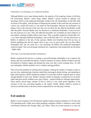 14


     Tremendous cost advantage over traditional methods

     Although Betfair covers many betting markets, the majority of the wagering volume is still from
     UK horseracing, Betfair‟s initial target market. Betfair‟s system created an inherent cost
     advantage relative to the traditional bookmaker model in the UK. Bookmakers would offer odds
     on horses to the public, with the hopes of balancing the number of bets such that any outcome of
     a horse race would still result in a net profit for the bookmaker. Because the bookmaker was
     taking a risk on the outcome of the race, this cost was built into the odds the bookmaker would
     offer the public. Because Betfair does not function as a traditional bookmaker, it does not have
     any risk exposure on a race. Thus, the odds that the public sees on Betfair are more reflective of
     true market, resulting in higher odds in most cases. Thus, a gambler might have found odds of 4-
     1 on a horse through traditional bookmakers, and would find odds of 5-1 for that same horse on
     Betfair. In addition to the lack of risk exposure, Betfair also benefited from UK tax laws on
     Internet gambling that did not require them to pay a tax on gross profit, the way that offline
     bookmakers did. The net result was a cost advantage for Betfair that traditional bookmakers
     could not match. This cost advantage translated into a significant value proposition for the bettor
     – higher odds.

     Took steps to develop high liquidity marketplaces

     Betfair recognized that the key to creating a successful betting marketplace was to improve the
     chances that any reasonable bet placed, would be matched. In essence, Betfair needed to provide
     the platform to balance supply and demand the same way that a stock exchange does. As with
     any marketplace, Betfair needed to solve a chicken and egg problem.

     They solved this problem by utilizing three strategies: limiting the number of markets in play at
     any one time, implementing a business model that encouraged volume betting, and marketing to
     high volume players. Betfair limited the number of events that could be wagered upon to ensure
     enough liquidity in that event. Betfair‟s business model of charging a commission on net profit,
     rather than gross profit, enabled a new type of bettor – people looking for arbitrage opportunities.
     These bettors moved large volumes of bets to lock-in a very small profit regardless of the
     outcome on the race, providing liquidity to the market. Finally, Betfair offered a myriad of
     incentives and discounts to the heavy bettors responsible for moving large volumes.




     Exit analysis
     Betfair‟s recent valuation of $3.2B indicates healthy trailing valuation multiples of 11X sales and
     47X operating profit. Unlike most online gambling companies, Betfair‟s valuation is more inline
     with Internet stalwarts like Google, eBay, and Yahoo. There are several reasons as to why one

                                                                               Alltopstartups.com
 