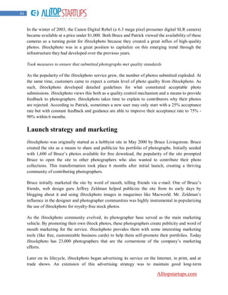 61


     In the winter of 2003, the Canon Digital Rebel (a 6.3 mega pixel prosumer digital SLR camera)
     became available at a price under $1,000. Both Bruce and Patrick viewed the availability of these
     cameras as a turning point for iStockphoto because they created a great influx of high-quality
     photos. iStockphoto was in a great position to capitalize on this emerging trend through the
     infrastructure they had developed over the previous years.

     Took measures to ensure that submitted photographs met quality standards

     As the popularity of the iStockphoto service grew, the number of photos submitted exploded. At
     the same time, customers came to expect a certain level of photo quality from iStockphoto. As
     such, iStockphoto developed detailed guidelines for what constituted acceptable photo
     submissions. iStockphoto views this both as a quality control mechanism and a means to provide
     feedback to photographers. iStockphoto takes time to explain to contributors why their photos
     are rejected. According to Patrick, sometimes a new user may only start with a 25% acceptance
     rate but with constant feedback and guidance are able to improve their acceptance rate to 75% -
     90% within 6 months.


     Launch strategy and marketing
     iStockphoto was originally started as a hobbyist site in May 2000 by Bruce Livingstone. Bruce
     created the site as a means to share and publicize his portfolio of photographs. Initially seeded
     with 1,600 of Bruce‟s photos available for free download, the popularity of the site prompted
     Bruce to open the site to other photographers who also wanted to contribute their photo
     collections. This transformation took place 6 months after initial launch, creating a thriving
     community of contributing photographers.

     Bruce initially marketed the site by word of mouth, telling friends via e-mail. One of Bruce‟s
     friends, web design guru Jeffrey Zeldman helped publicize the site from its early days by
     blogging about it and using iStockphoto images in magazines like Macworld. Mr. Zeldman‟s
     influence in the designer and photographer communities was highly instrumental in popularizing
     the use of iStockphoto for royalty-free stock photos.

     As the iStockphoto community evolved, its photographer base served as the main marketing
     vehicle. By promoting their own iStock photos, these photographers create publicity and word of
     mouth marketing for the service. iStockphoto provides them with some interesting marketing
     tools (like free, customizable business cards) to help them self-promote their portfolios. Today
     iStockphoto has 23,000 photographers that are the cornerstone of the company‟s marketing
     efforts.

     Later on its lifecycle, iStockphoto began advertising its service on the Internet, in print, and at
     trade shows. An extension of this advertising strategy was to maintain good long-term

                                                                              Alltopstartups.com
 