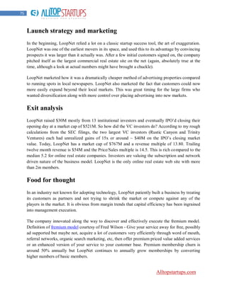 75



     Launch strategy and marketing
     In the beginning, LoopNet relied a lot on a classic startup success tool, the art of exaggeration.
     LoopNet was one of the earliest movers in its space, and used this to its advantage by convincing
     prospects it was larger than it actually was. After a few initial customers signed on, the company
     pitched itself as the largest commercial real estate site on the net (again, absolutely true at the
     time, although a look at actual numbers might have brought a chuckle).

     LoopNet marketed how it was a dramatically cheaper method of advertising properties compared
     to running spots in local newspapers. LoopNet also marketed the fact that customers could now
     more easily expand beyond their local markets. This was great timing for the large firms who
     wanted diversification along with more control over placing advertising into new markets.

     Exit analysis
     LoopNet raised $30M mostly from 13 institutional investors and eventually IPO‟d closing their
     opening day at a market cap of $521M. So how did the VC investors do? According to my rough
     calculations from the SEC filings, the two largest VC investors (Rustic Canyon and Trinity
     Ventures) each had unrealized gains of 15x or around ~ $40M on the IPO‟s closing market
     value. Today, LoopNet has a market cap of $767M and a revenue multiple of 13.80. Trailing
     twelve month revenue is $54M and the Price/Sales multiple is 14.5. This is rich compared to the
     median 5.2 for online real estate companies. Investors are valuing the subscription and network
     driven nature of the business model. LoopNet is the only online real estate web site with more
     than 2m members.

     Food for thought
     In an industry not known for adopting technology, LoopNet patiently built a business by treating
     its customers as partners and not trying to shrink the market or compete against any of the
     players in the market. It is obvious from margin trends that capital efficiency has been ingrained
     into management execution.

     The company innovated along the way to discover and effectively execute the fremium model.
     Definition of fremium model courtesy of Fred Wilson - Give your service away for free, possibly
     ad supported but maybe not, acquire a lot of customers very efficiently through word of mouth,
     referral networks, organic search marketing, etc, then offer premium priced value added services
     or an enhanced version of your service to your customer base. Premium membership churn is
     around 50% annually but LoopNet continues to annually grow memberships by converting
     higher numbers of basic members.


                                                                              Alltopstartups.com
 