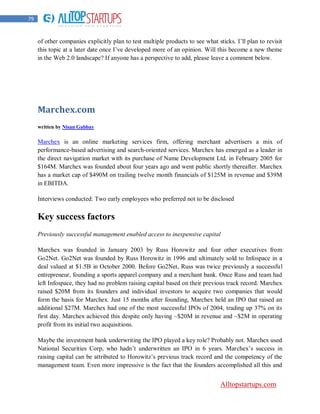 79


     of other companies explicitly plan to test multiple products to see what sticks. I‟ll plan to revisit
     this topic at a later date once I‟ve developed more of an opinion. Will this become a new theme
     in the Web 2.0 landscape? If anyone has a perspective to add, please leave a comment below.




     Marchex.com
     written by Nisan Gabbay

     Marchex is an online marketing services firm, offering merchant advertisers a mix of
     performance-based advertising and search-oriented services. Marchex has emerged as a leader in
     the direct navigation market with its purchase of Name Development Ltd. in February 2005 for
     $164M. Marchex was founded about four years ago and went public shortly thereafter. Marchex
     has a market cap of $490M on trailing twelve month financials of $125M in revenue and $39M
     in EBITDA.

     Interviews conducted: Two early employees who preferred not to be disclosed

     Key success factors
     Previously successful management enabled access to inexpensive capital

     Marchex was founded in January 2003 by Russ Horowitz and four other executives from
     Go2Net. Go2Net was founded by Russ Horowitz in 1996 and ultimately sold to Infospace in a
     deal valued at $1.5B in October 2000. Before Go2Net, Russ was twice previously a successful
     entrepreneur, founding a sports apparel company and a merchant bank. Once Russ and team had
     left Infospace, they had no problem raising capital based on their previous track record. Marchex
     raised $20M from its founders and individual investors to acquire two companies that would
     form the basis for Marchex. Just 15 months after founding, Marchex held an IPO that raised an
     additional $27M. Marchex had one of the most successful IPOs of 2004, trading up 37% on its
     first day. Marchex achieved this despite only having ~$20M in revenue and ~$2M in operating
     profit from its initial two acquisitions.

     Maybe the investment bank underwriting the IPO played a key role? Probably not. Marchex used
     National Securities Corp, who hadn‟t underwritten an IPO in 6 years. Marchex‟s success in
     raising capital can be attributed to Horowitz‟s previous track record and the competency of the
     management team. Even more impressive is the fact that the founders accomplished all this and


                                                                                Alltopstartups.com
 