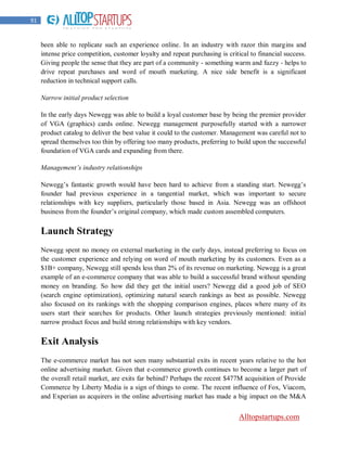 91


     been able to replicate such an experience online. In an industry with razor thin margins and
     intense price competition, customer loyalty and repeat purchasing is critical to financial success.
     Giving people the sense that they are part of a community - something warm and fuzzy - helps to
     drive repeat purchases and word of mouth marketing. A nice side benefit is a significant
     reduction in technical support calls.

     Narrow initial product selection

     In the early days Newegg was able to build a loyal customer base by being the premier provider
     of VGA (graphics) cards online. Newegg management purposefully started with a narrower
     product catalog to deliver the best value it could to the customer. Management was careful not to
     spread themselves too thin by offering too many products, preferring to build upon the successful
     foundation of VGA cards and expanding from there.

     Management’s industry relationships

     Newegg‟s fantastic growth would have been hard to achieve from a standing start. Newegg‟s
     founder had previous experience in a tangential market, which was important to secure
     relationships with key suppliers, particularly those based in Asia. Newegg was an offshoot
     business from the founder‟s original company, which made custom assembled computers.


     Launch Strategy
     Newegg spent no money on external marketing in the early days, instead preferring to focus on
     the customer experience and relying on word of mouth marketing by its customers. Even as a
     $1B+ company, Newegg still spends less than 2% of its revenue on marketing. Newegg is a great
     example of an e-commerce company that was able to build a successful brand without spending
     money on branding. So how did they get the initial users? Newegg did a good job of SEO
     (search engine optimization), optimizing natural search rankings as best as possible. Newegg
     also focused on its rankings with the shopping comparison engines, places where many of its
     users start their searches for products. Other launch strategies previously mentioned: initial
     narrow product focus and build strong relationships with key vendors.

     Exit Analysis
     The e-commerce market has not seen many substantial exits in recent years relative to the hot
     online advertising market. Given that e-commerce growth continues to become a larger part of
     the overall retail market, are exits far behind? Perhaps the recent $477M acquisition of Provide
     Commerce by Liberty Media is a sign of things to come. The recent influence of Fox, Viacom,
     and Experian as acquirers in the online advertising market has made a big impact on the M&A


                                                                              Alltopstartups.com
 