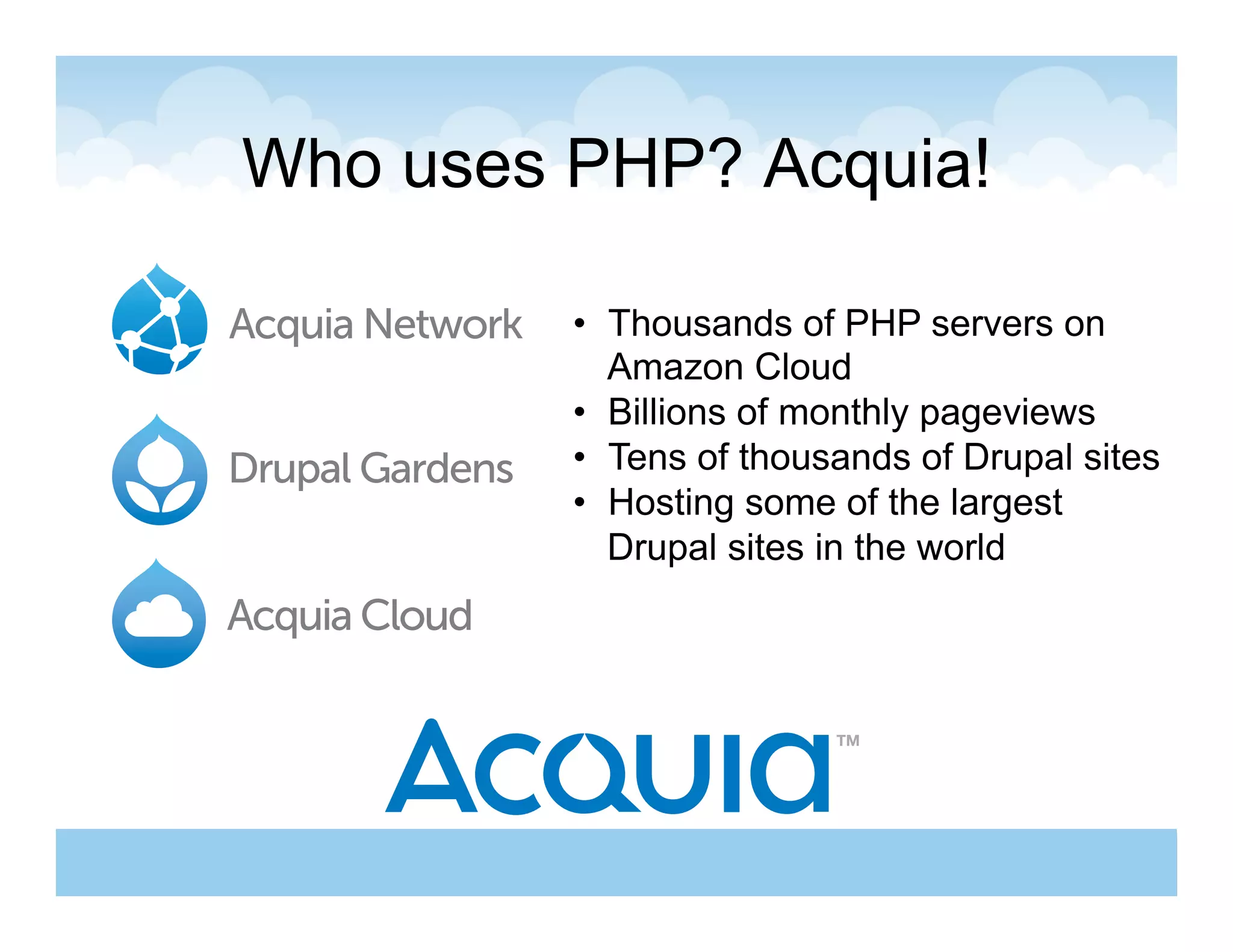 Who uses PHP? Acquia!

         •  Thousands of PHP servers on
            Amazon Cloud
         •  Billions of monthly pageviews
         •  Tens of thousands of Drupal sites
         •  Hosting some of the largest
            Drupal sites in the world
 