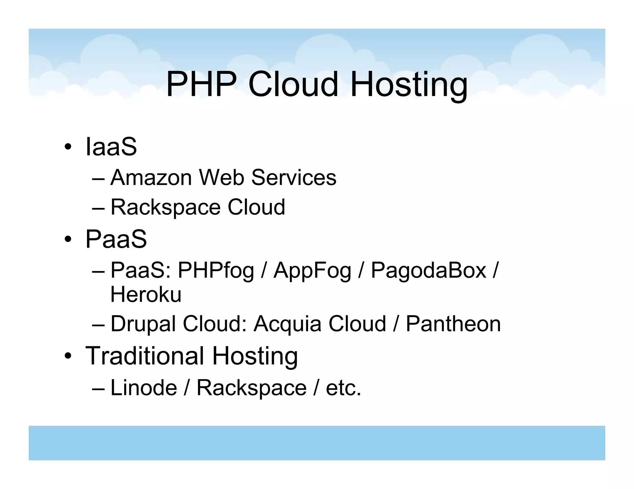 PHP Cloud Hosting
•  IaaS
  –  Amazon Web Services
  –  Rackspace Cloud
•  PaaS
  –  PaaS: PHPfog / AppFog / PagodaBox /
     Heroku
  –  Drupal Cloud: Acquia Cloud / Pantheon
•  Traditional Hosting
  –  Linode / Rackspace / etc.
 