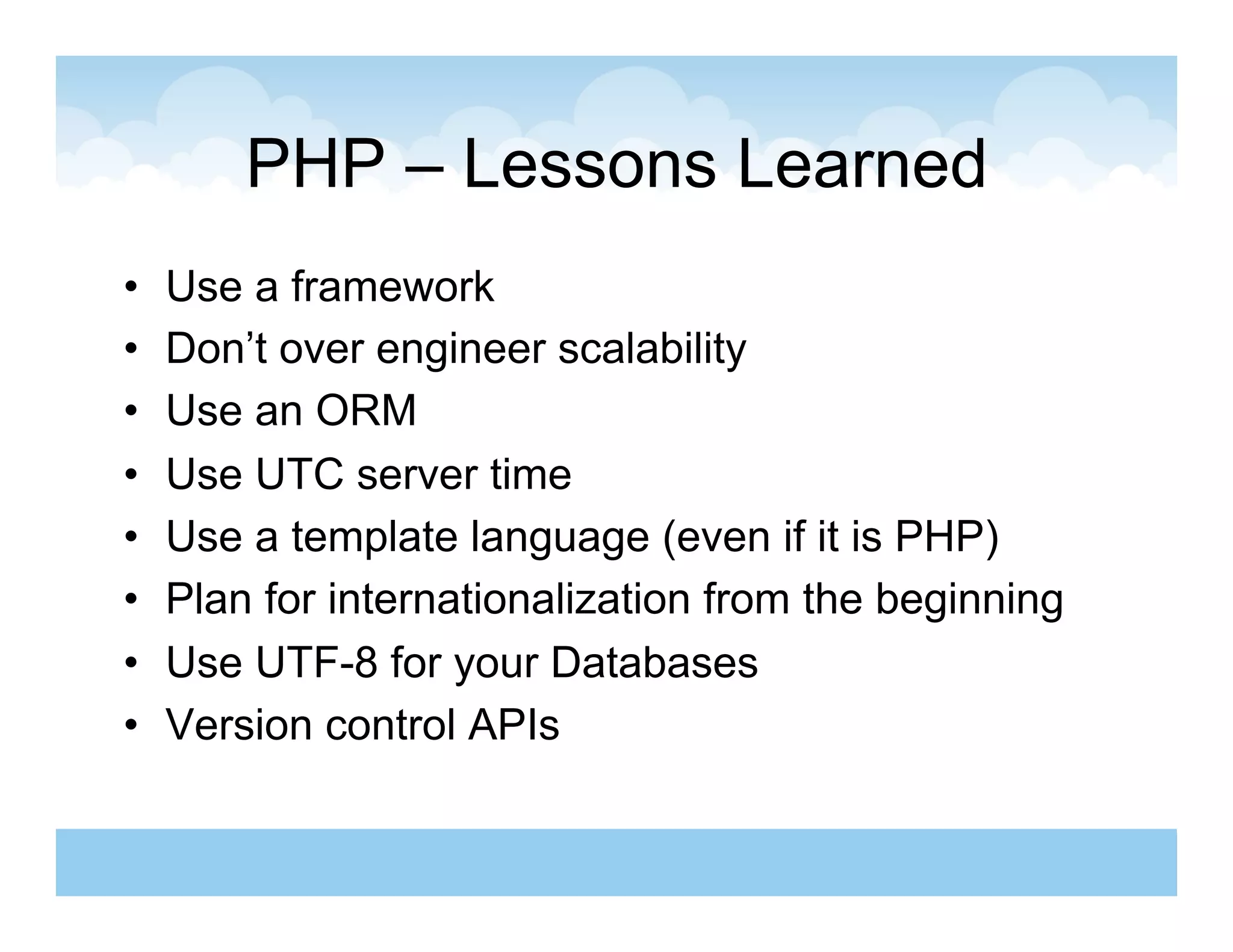 PHP – Lessons Learned
•    Use a framework
•    Don’t over engineer scalability
•    Use an ORM
•    Use UTC server time
•    Use a template language (even if it is PHP)
•    Plan for internationalization from the beginning
•    Use UTF-8 for your Databases
•    Version control APIs
 