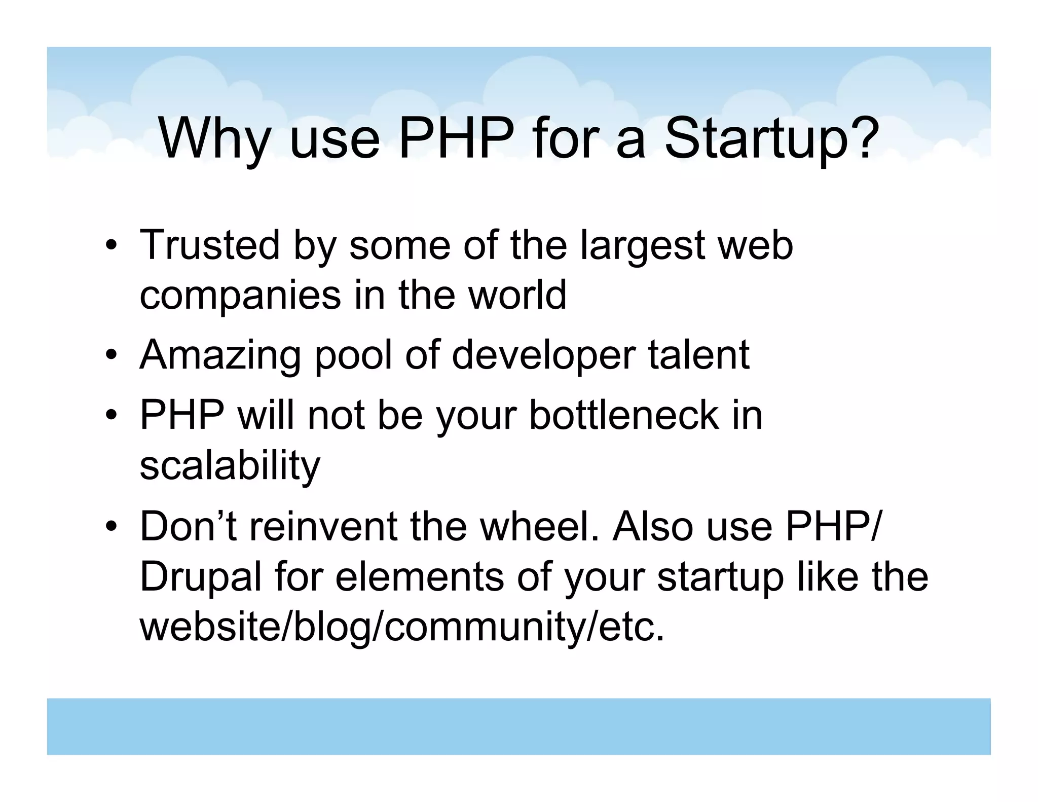 Why use PHP for a Startup?
•  Trusted by some of the largest web
   companies in the world
•  Amazing pool of developer talent
•  PHP will not be your bottleneck in
   scalability
•  Don’t reinvent the wheel. Also use PHP/
   Drupal for elements of your startup like the
   website/blog/community/etc.
 