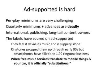 Ad-supported is hard <ul><li>Per-play minimums are very challenging </li></ul><ul><li>Quarterly minimums + advances are  d...