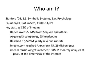 Who am I? <ul><li>Stanford ’03, B.S. Symbolic Systems, B.A. Psychology </li></ul><ul><li>Founder/CEO of imeem, 11/03-11/09...