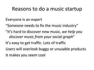 Reasons to do a music startup <ul><li>Everyone is an expert </li></ul><ul><li>“ Someone needs to fix the music industry” <...