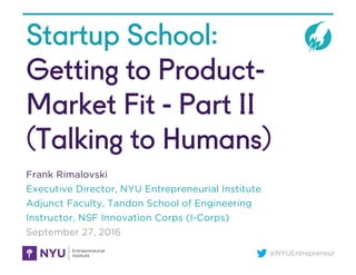 @NYUEntrepreneur
Startup School:
Getting to Product-
Market Fit - Part II
(Talking to Humans)
Frank Rimalovski
Executive Director, NYU Entrepreneurial Institute
Adjunct Faculty, Tandon School of Engineering
Instructor, NSF Innovation Corps (I-Corps)
September 27, 2016
 
