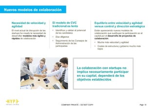 Page 10COMPANY PRIVATE – DO NOT COPY
Necesidad de velocidad y
agilidad
El nivel actual de disrupción de las
startups ha creado la necesidad de
desarrollar modelos más ágiles y
rápidos de colaboración
El modelo de CVC
tradicional es lento
• Identificar y validar el potencial
de los candidatos
• Due diligence
• Seguimiento de los Consejos de
Administración de las
participadas
Equilibrio entre velocidad y agilidad
versus control y dirección estratégica
Están apareciendo nuevos modelos de
colaboración que sustituyen la participación en el
capital por el desarrollo de proyectos de
colaboración:
• Mucha más velocidad y agilidad
• Costes de estructura y gobierno mucho más
bajos
La colaboración con startups no
implica necesariamente participar
en su capital, dependerá de los
objetivos establecidos
Nuevos modelos de colaboración
 