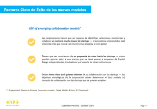 Page 11COMPANY PRIVATE – DO NOT COPY
KSF of emerging collaboration models*
Las corporaciones tienen que ser capaces de identificar, seleccionar, monitorizar y
colaborar un número mucho mayor de startups — el ecosistema emprendedor está
creciendo más que nunca y de manera muy dispersa a nivel global
Tienen que ser conscientes de su propuesta de valor hacia las startups — cómo
pueden aportar valor a una startup que ya tiene acceso a empresas de Capital
Riesgo independientes, incubadoras y el soporte de otras instituciones
Deben tener claro qué quieren obtener de su colaboración con las startups — los
objetivos estratégicos de la corporación deben determinar el (los) modelo (s)
correcto de colaboración con las startups que se quieren emplear
(*) Engaging with Startups to Enhance Corporate Innovation. Tobias Weiblen & Henry W. Chesbrough
Factores Clave de Éxito de los nuevos modelos
 