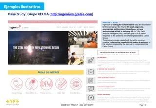 Page 19COMPANY PRIVATE – DO NOT COPY
Case Study: Grupo CELSA (http://ingenium.gcelsa.com)
WHO IS IT FOR?
Ingenium is looking for outside talent to lay the foundation
for the company of the future. We seek proposals,
approaches, solutions and ideas based on new
technologies related to Industry 4.0 (IoT, Big Data,
Artificial Intelligence, etc.) that can give a full or partial
response to the problems and challenges posed by Celsa
Group.
The programme was created with the will to construct
together, offering the possibility of making a real pilot of
the solution proposed by the start-up in a corporation like
Celsa Group.
ÁREAS DE INTERÉS
Ejemplos ilustrativos
 