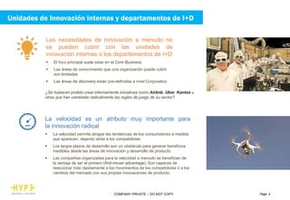 Page 4COMPANY PRIVATE – DO NOT COPY
La velocidad es un atributo muy importante para
la innovación radical
 La velocidad permite atrapar las tendencias de los consumidores a medida
que aparecen, dejando atrás a los competidores
 Los largos plazos de desarrollo son un obstáculo para generar beneficios
medibles desde las áreas de innovación y desarrollo de producto
 Las compañías organizadas para la velocidad a menudo se benefician de
la ventaja de ser el primero (first-mover advantage). Son capaces de
reaccionar más rápidamente a los movimientos de los competidores o a los
cambios del mercado con sus propias innovaciones de producto.
Las necesidades de innovación a menudo no
se pueden cubrir con las unidades de
innovación internas o los departamentos de I+D
 El foco principal suele estar en el Core Business
 Las áreas de conocimiento que una organización puede cubrir
son limitadas
 Las áreas de discovery están pre-definidas a nivel Corporativo
¿Se hubieran podido crear internamente iniciativas como Airbnb, Uber, Kantox u
otras que han cambiado radicalmente las reglas de juego de su sector?
Unidades de Innovación internas y departamentos de I+D
 