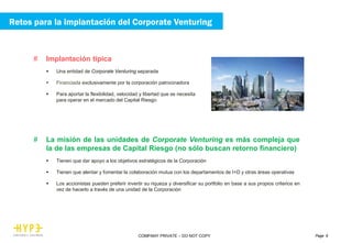 Page 9COMPANY PRIVATE – DO NOT COPY
# Implantación típica
 Una entidad de Corporate Venturing separada
 Financiada exclusivamente por la corporación patrocinadora
 Para aportar la flexibilidad, velocidad y libertad que se necesita
para operar en el mercado del Capital Riesgo
# La misión de las unidades de Corporate Venturing es más compleja que
la de las empresas de Capital Riesgo (no sólo buscan retorno financiero)
 Tienen que dar apoyo a los objetivos estratégicos de la Corporación
 Tienen que alentar y fomentar la colaboración mutua con los departamentos de I+D y otras áreas operativas
 Los accionistas pueden preferir invertir su riqueza y diversificar su portfolio en base a sus propios criterios en
vez de hacerlo a través de una unidad de la Corporación
Retos para la implantación del Corporate Venturing
 