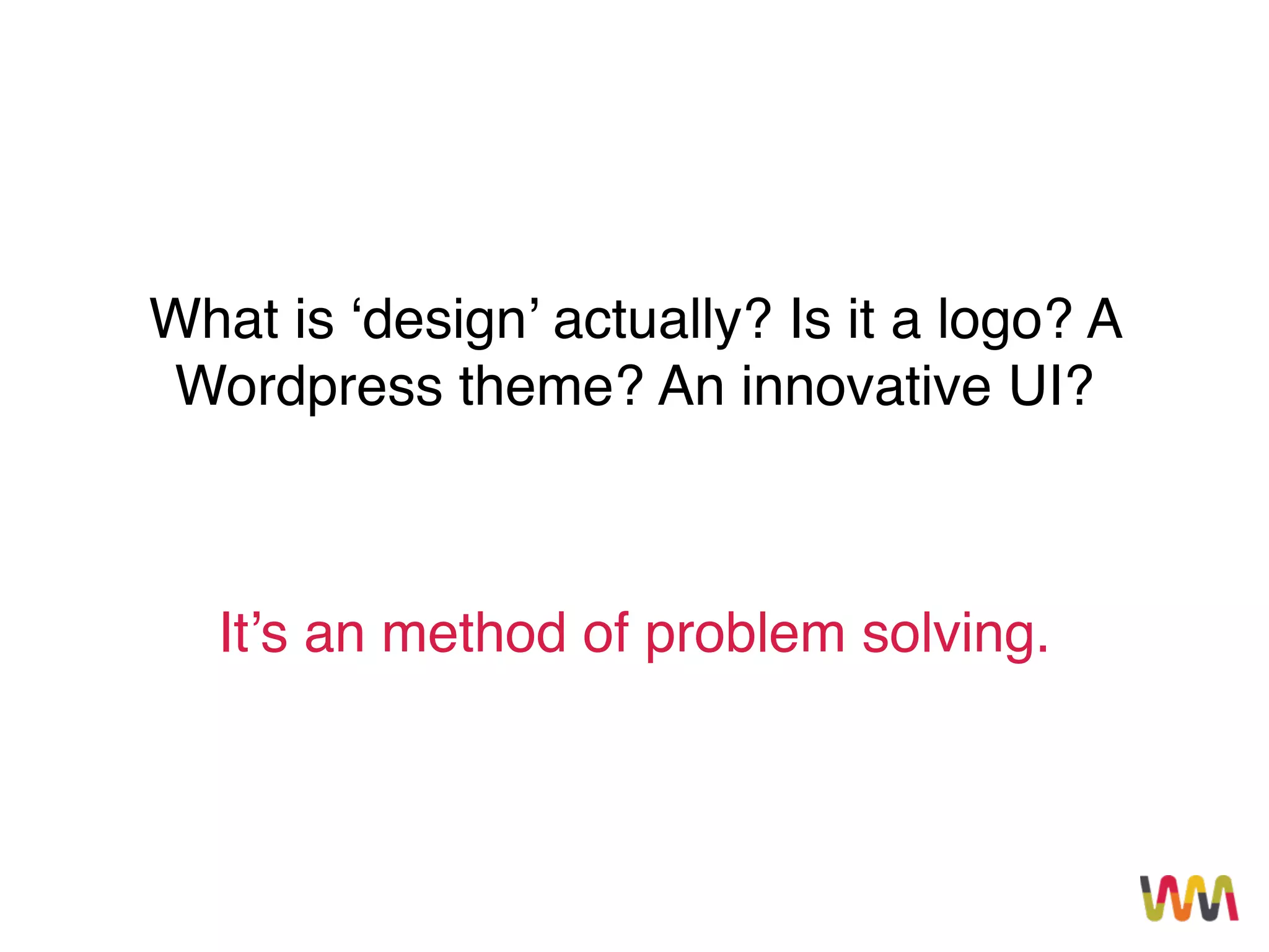 What is ‘design’ actually? Is it a logo? A
Wordpress theme? An innovative UI?
It’s an method of problem solving.
 