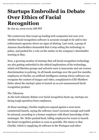 04/02/2019, 7*11 PMStartups Embroiled in Debate Over Ethics of Facial Recognition — The Information
Page 1 of 6https://www.theinformation.com/articles/startups-embroiled-in-debate-over-ethics-of-facial-recognition?
Startups Embroiled in Debate
Over Ethics of Facial
Recognition
By Jan 22, 2019 10:02 AM PST
The controversy that swept up leading tech companies last year over
whether facial recognition software is accurate enough to be sold to law
enforcement agencies shows no signs of abating. Last week, a group of
Amazon shareholders demanded that it stop selling the technology to
police, and pushed for a vote on the matter at the company’s shareholder
meeting in May.
Now, a growing number of startups that sell facial recognition technology
are also getting embroiled in the ethical implications of the technology,
which civil liberties groups and activists warn is inaccurate and can worsen
discrimination in policing. In all-hands meetings over the past few months,
employees at Clarifai, an artificial intelligence startup whose software can
recognize the content of images and video, complained to CEO Matthew
Zeiler about the startup’s plan to launch an as-yet-unannounced facial
recognition product.
The Takeaway
As the tech industry debate over facial recognition heats up, startups are
facing tough questions from employees.
At those meetings, Clarifai employees argued against a near-term
commercial launch, saying the software wasn’t accurate enough and could
be misused, according to a former employee with direct knowledge of the
exchanges. Mr. Zeiler pushed back, telling employees he wants to launch
the facial recognition product as soon as possible. His stance is that
Clarifai, which is supplying AI software to the Pentagon and other
 