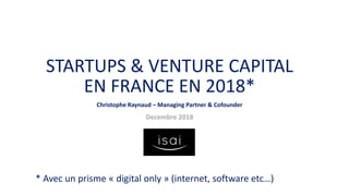 STARTUPS & VENTURE CAPITAL
EN FRANCE EN 2018*
Christophe Raynaud – Managing Partner & Cofounder
Decembre 2018
* Avec un prisme « digital only » (internet, software etc…)
 