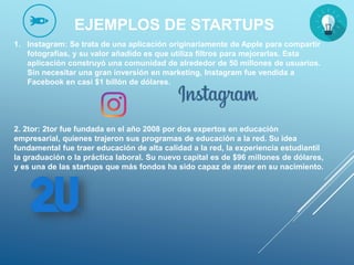 EJEMPLOS DE STARTUPS
1. Instagram: Se trata de una aplicación originariamente de Apple para compartir
fotografías, y su valor añadido es que utiliza filtros para mejorarlas. Esta
aplicación construyó una comunidad de alrededor de 50 millones de usuarios.
Sin necesitar una gran inversión en marketing, Instagram fue vendida a
Facebook en casi $1 billón de dólares.
2. 2tor: 2tor fue fundada en el año 2008 por dos expertos en educación
empresarial, quienes trajeron sus programas de educación a la red. Su idea
fundamental fue traer educación de alta calidad a la red, la experiencia estudiantil
la graduación o la práctica laboral. Su nuevo capital es de $96 millones de dólares,
y es una de las startups que más fondos ha sido capaz de atraer en su nacimiento.
 