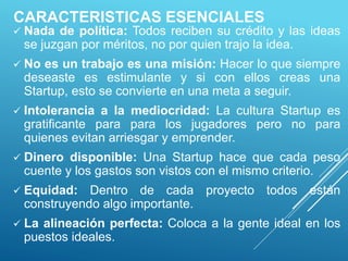 CARACTERISTICAS ESENCIALES
 Nada de política: Todos reciben su crédito y las ideas
se juzgan por méritos, no por quien trajo la idea.
 No es un trabajo es una misión: Hacer lo que siempre
deseaste es estimulante y si con ellos creas una
Startup, esto se convierte en una meta a seguir.
 Intolerancia a la mediocridad: La cultura Startup es
gratificante para para los jugadores pero no para
quienes evitan arriesgar y emprender.
 Dinero disponible: Una Startup hace que cada peso
cuente y los gastos son vistos con el mismo criterio.
 Equidad: Dentro de cada proyecto todos están
construyendo algo importante.
 La alineación perfecta: Coloca a la gente ideal en los
puestos ideales.
 