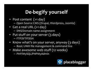 De-begify yourself
• Post content (>1 day)
   – Open Source CMS (Drupal, Wordpress, Joomla)
• Get a real URL (>1 day)
   – DNS/Domain name assignment
• Put stuff on your server (3 days)
   – FTP/SFTP/SSH
• Know what’s on your server, anyway (3 days)
   – Basic UNIX file management & command line
• Make awesome web stuff (12 weeks)
   – PHP/MySQL/PHPMyAdmin

                                       placeblogger
 