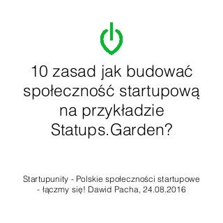 10 zasad jak budować
społeczność startupową
na przykładzie
Statups.Garden?
Startupunity - Polskie społeczności startupowe
- łączmy się! Dawid Pacha, 24.08.2016
 