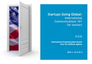 Startups Going Global:
International
Communications 101
for starters
우연희
International Communication Expert
from The Hoffman Agency
2010 년 10 월 23 일
 